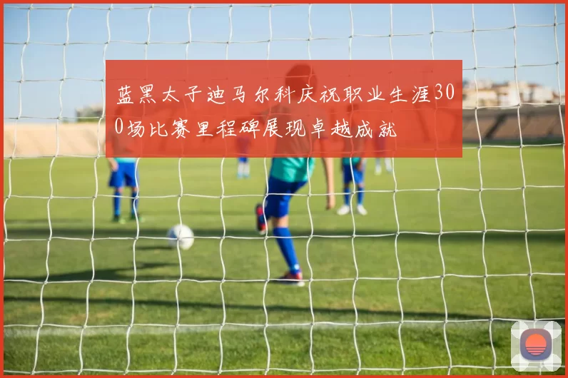 蓝黑太子迪马尔科庆祝职业生涯300场比赛里程碑展现卓越成就