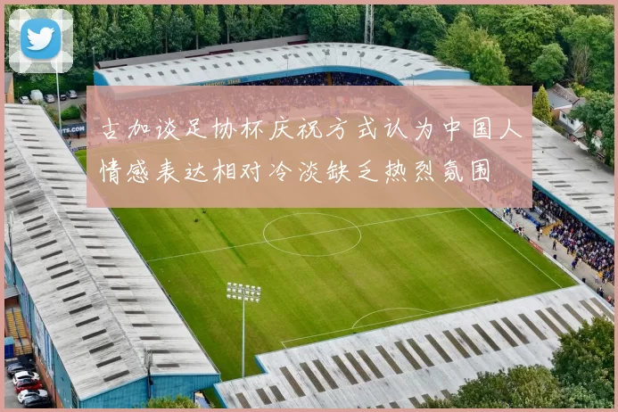 古加谈足协杯庆祝方式认为中国人情感表达相对冷淡缺乏热烈氛围