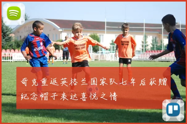 奇克重返英格兰国家队七年后获赠纪念帽子表达喜悦之情