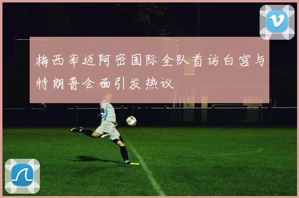 梅西率迈阿密国际全队首访白宫与特朗普会面引发热议