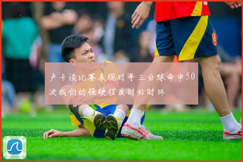 卢卡谈比赛表现对手三分球命中50次我们的强硬程度时好时坏