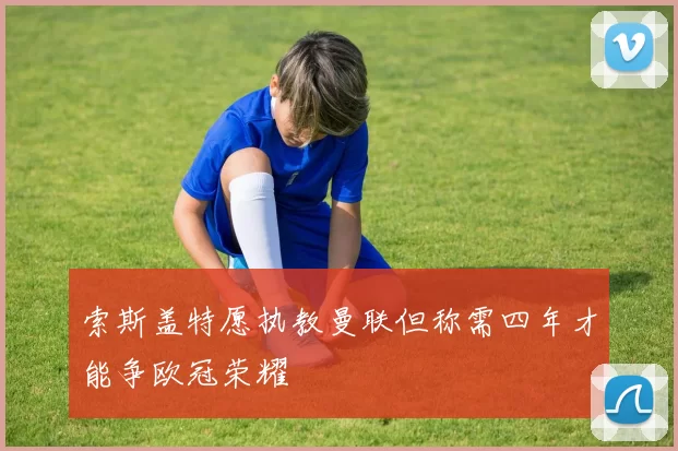 索斯盖特愿执教曼联但称需四年才能争欧冠荣耀