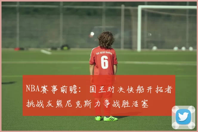 NBA赛事前瞻：国王对决快船开拓者挑战灰熊尼克斯力争战胜活塞