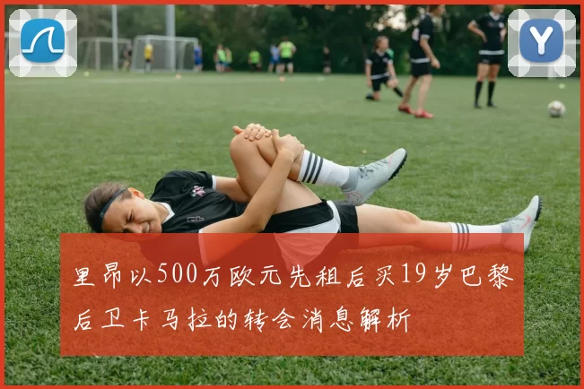 里昂以500万欧元先租后买19岁巴黎后卫卡马拉的转会消息解析