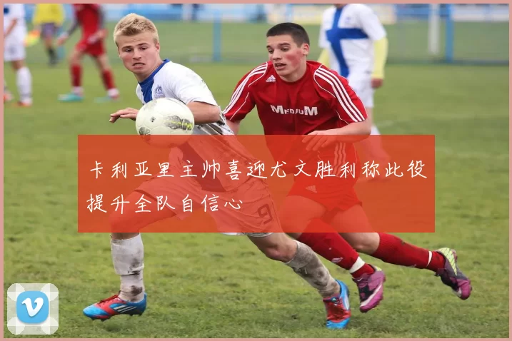 卡利亚里主帅喜迎尤文胜利称此役提升全队自信心