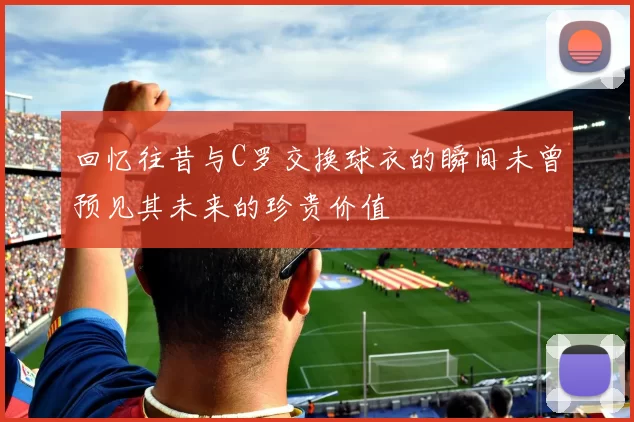 回忆往昔与C罗交换球衣的瞬间未曾预见其未来的珍贵价值