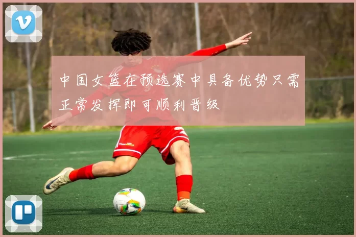 中国女篮在预选赛中具备优势只需正常发挥即可顺利晋级