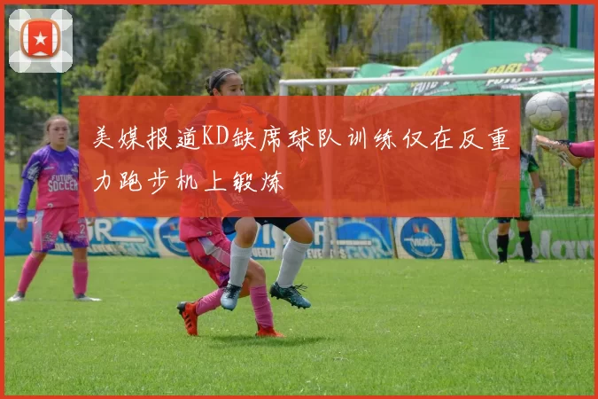 美媒报道KD缺席球队训练仅在反重力跑步机上锻炼