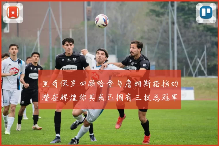 里奇保罗回顾哈登与詹姆斯搭档的潜在辉煌称其或已拥有三枚总冠军戒指
