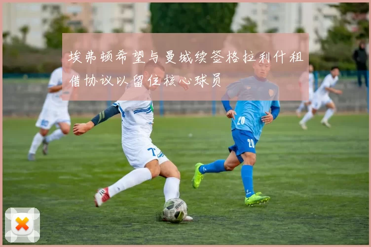 埃弗顿希望与曼城续签格拉利什租借协议以留住核心球员