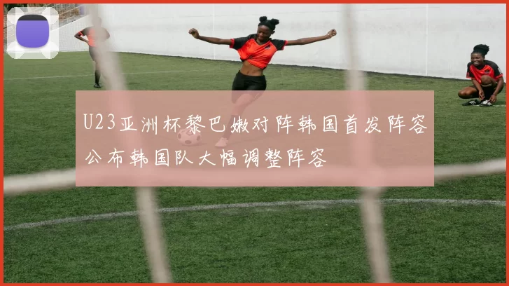 U23亚洲杯黎巴嫩对阵韩国首发阵容公布韩国队大幅调整阵容