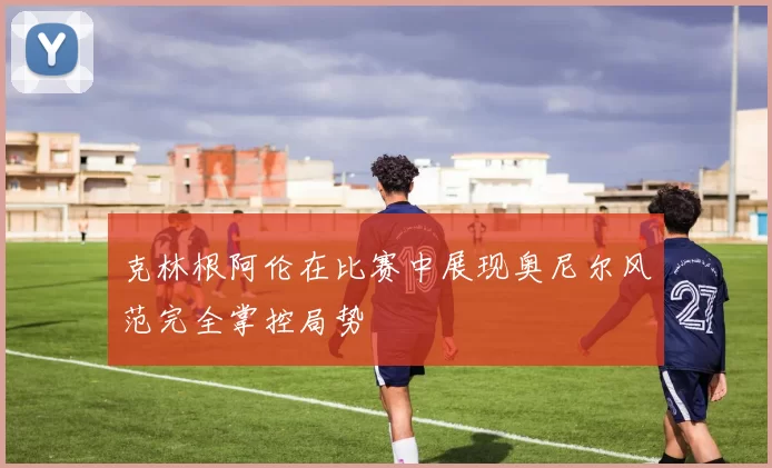 克林根阿伦在比赛中展现奥尼尔风范完全掌控局势