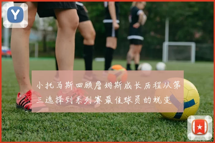 小托马斯回顾詹姆斯成长历程从第三选择到系列赛最佳球员的蜕变