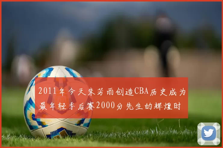 2011年今天朱芳雨创造CBA历史成为最年轻季后赛2000分先生的辉煌时刻