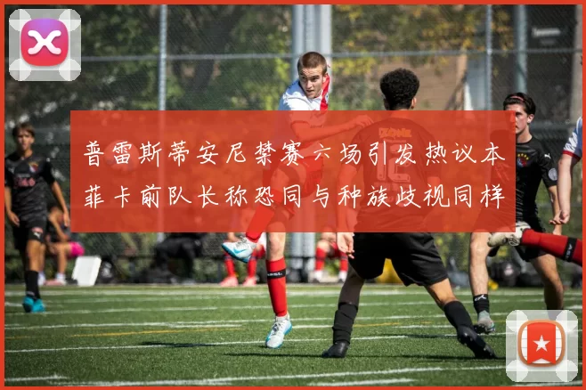 普雷斯蒂安尼禁赛六场引发热议本菲卡前队长称恐同与种族歧视同样严重