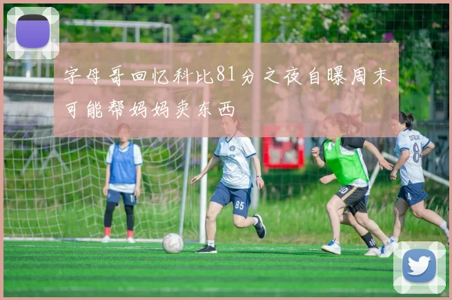 字母哥回忆科比81分之夜自曝周末可能帮妈妈卖东西