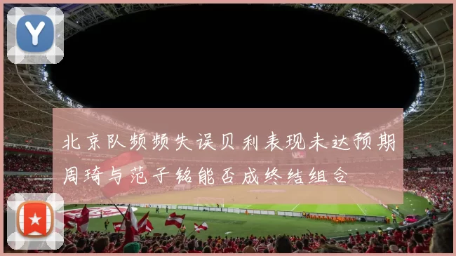 北京队频频失误贝利表现未达预期周琦与范子铭能否成终结组合