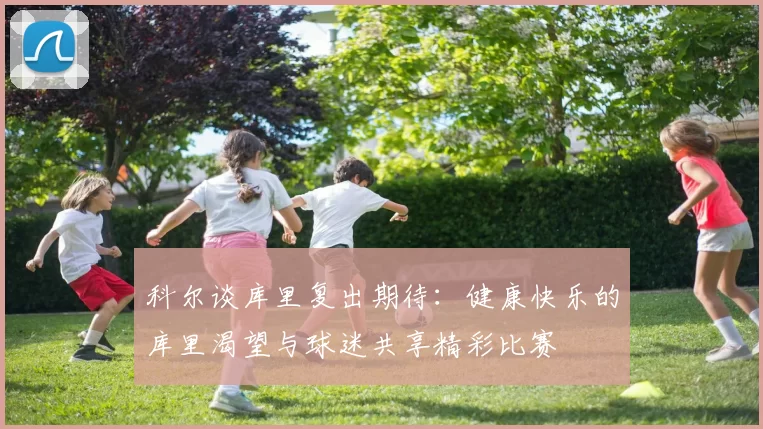 科尔谈库里复出期待：健康快乐的库里渴望与球迷共享精彩比赛
