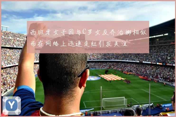 西班牙女子因与C罗女友乔治娜相似而在网络上迅速走红引发关注