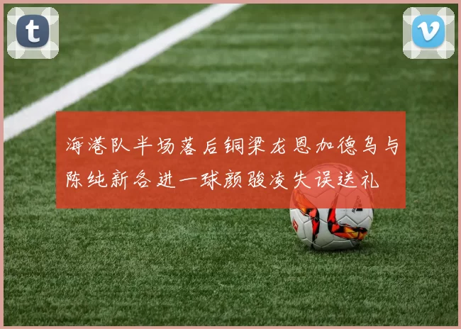 海港队半场落后铜梁龙恩加德乌与陈纯新各进一球颜骏凌失误送礼