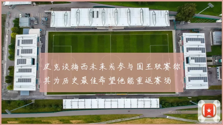 皮克谈梅西未来或参与国王联赛称其为历史最佳希望他能重返赛场